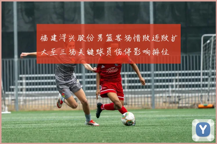 福建浔兴股份男篮客场惜败连败扩大至三场关键球员伤停影响排位