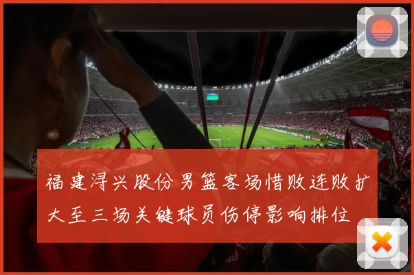 福建浔兴股份男篮客场惜败连败扩大至三场关键球员伤停影响排位