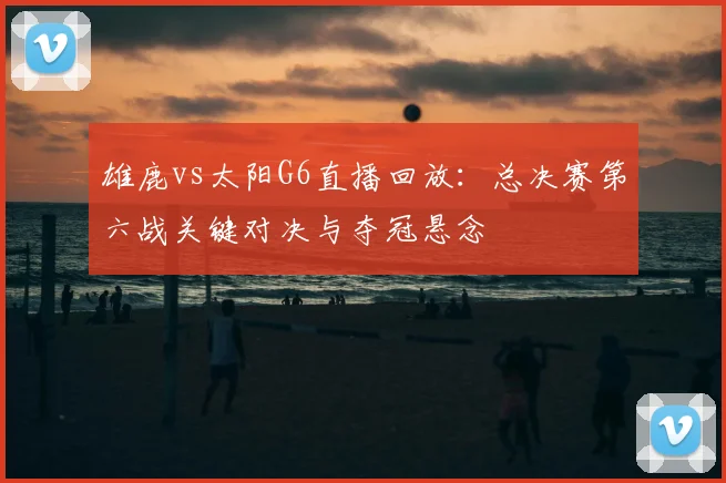 雄鹿vs太阳G6直播回放:总决赛第六战关键对决与夺冠悬念