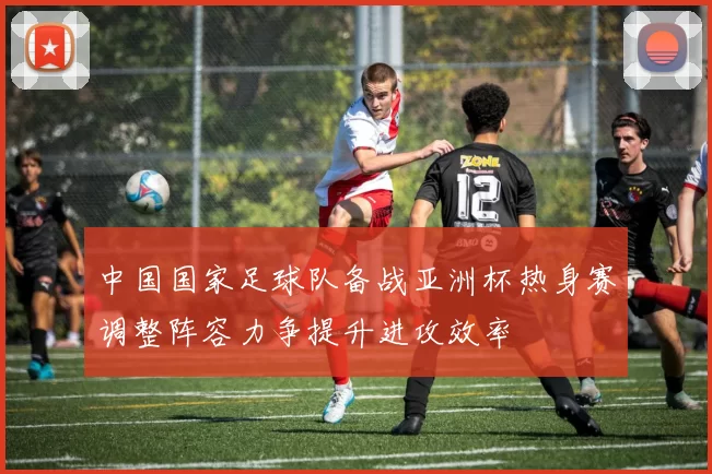 中国国家足球队备战亚洲杯热身赛调整阵容力争提升进攻效率